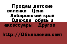 Продам детские валенки › Цена ­ 700 - Хабаровский край Одежда, обувь и аксессуары » Другое   